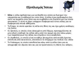 Εξοπλισμός Ίππου
• Σέλα: η σέλα σχεδιάστηκε για να βοηθά τον ιππέα να διατηρεί την
ισορροπία και το κάθισμά του στον ίππο. Η σέλα είναι σχεδιασμένη έτσι
ώστε να ταιριάζει στον ίππο και να συμβάλλει στη δουλειά για την οποία
αποσκοπεί. Γι αυτό το λόγο υπάρχουν διαφορετικοί τύποι σέλας για τα
διαφορετικά ιππικά αθλήματα.
• Το Έποχο, το οποίο κρατάει τη σέλα στη θέση της και έχει χρήση ανάλογης
της ζώνης
• Οι Αρτάνες, οι οποίες είναι φτιαγμένες από δέρμα, προσαρμόζονται σε
μία ειδική υποδοχή της σέλας κάτω από τον κορμό και στο πάνω μέρος
των παραπλεύρων της σέλας και στηρίζουν τους αναβολείς.
• Οι Αναβολείς, οι οποίοι είναι συνήθως φτιαγμένοι από ατσάλι έχοντας
επένδυση από καουτσούκ, αποτελούν το στήριγμα του ποδιού του ιππέα
• Το Υπόσαγμα, το οποίο τοποθετείται κάτω από τη σέλα τόσο για να
απορροφά τον ιδρώτα όσο και για να προστατεύει τη πλάτη του αλόγου.
 