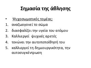 Σημασία της άθλησης
• Ψυχοσωματικός τομέας:
1. αναζωογονεί το σώμα
2. διασφαλίζει την υγεία του ατόμου
3. Καλλιεργεί ψυχικές αρετές
4. τονώνει την αυτοπεποίθησή του
5. καλλιεργεί τη δημιουργικότητα, την
αυτοσυγκέντρωση
 