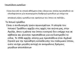 Υπερπήδηση εμποδίων:
Είναι ένα από τα ιππικά αθλήματα όπου άλογο και ιππέας προσπαθούν να
ολοκληρώσουν μία συγκεκριμένη διαδρομή εμποδίων με στόχο την
αποφυγή ρίψης εμποδίων και αρνήσεων του ίππου να πηδήξει.
Το Ιππικό τρίαθλο:
Είναι ο συνδυασμός τριών αγωνισμάτων. Η ιστορία του
Ιππικού Τριάθλου αρχίζει στις αρχές του αιώνα μας, στην
Αγγλία, όπου η ράτσα του ίππου κυνηγού δεν υπήρχε πια σε
αφθονία και γίνονταν προσπάθειες για να διατηρηθεί το
είδος. Το 1906 αρχίζει επίσης μια προσπάθεια στον Αγγλικό
Στρατό για την προώθηση εκπαίδευσης του πολεμικού ίππου,
ώστε να έχει μεγάλη αντοχή σε ανώμαλους δρόμους
μεγάλων αποστάσεων
 