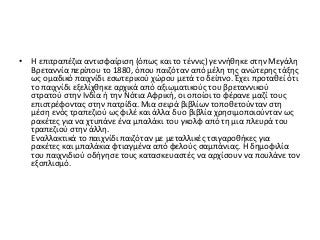 • Η επιτραπέζια αντισφαίριση (όπως και το τέννις) γεννήθηκε στην Μεγάλη
Βρεταννία περίπου το 1880, όπου παιζόταν από μέλη της ανώτερης τάξης
ως ομαδικό παιχνίδι εσωτερικού χώρου μετά το δείπνο. Έχει προταθεί ότι
το παιχνίδι εξελίχθηκε αρχικά από αξιωματικούς του βρεταννικού
στρατού στην Ινδία ή την Νότια Αφρική, οι οποίοι το φέρανε μαζί τους
επιστρέφοντας στην πατρίδα. Μια σειρά βιβλίων τοποθετούνταν στη
μέση ενός τραπεζιού ως φιλέ και άλλα δυο βιβλία χρησιμοποιούνταν ως
ρακέτες για να χτυπάνε ένα μπαλάκι του γκολφ από τη μια πλευρά του
τραπεζιού στην άλλη.
Εναλλακτικά το παιχνίδι παιζόταν με μεταλλικές τσιγαροθήκες για
ρακέτες και μπαλάκια φτιαγμένα από φελούς σαμπάνιας. Η δημοφιλία
του παιχνιδιού οδήγησε τους κατασκευαστές να αρχίσουν να πουλάνε τον
εξοπλισμό.
 