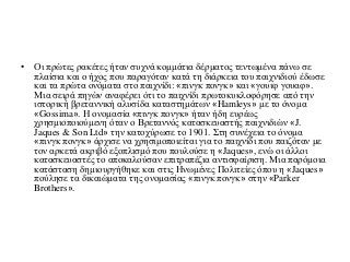 • Οι πρώτες ρακέτες ήταν συχνά κομμάτια δέρματος τεντωμένα πάνω σε
πλαίσια και ο ήχος που παραγόταν κατά τη διάρκεια του παιχνιδιού έδωσε
και τα πρώτα ονόματα στο παιχνίδι: «πινγκ πονγκ» και «γουιφ γουαφ».
Μια σειρά πηγών αναφέρει ότι το παιχνίδι πρωτοκυκλοφόρησε από την
ιστορική βρεταννική αλυσίδα καταστημάτων «Hamleys» με το όνομα
«Gossima». Η ονομασία «πινγκ πονγκ» ήταν ήδη ευρέως
χρησμιοποιούμενη όταν ο Βρεταννός κατασκευαστής παιχνιδιών «J.
Jaques & Son Ltd» την κατοχύρωσε το 1901. Στη συνέχεια το όνομα
«πινγκ πονγκ» άρχισε να χρησιμοποιείται για το παιχνίδι που παιζόταν με
τον αρκετά ακριβό εξοπλισμό που πουλούσε η «Jaques», ενώ οι άλλοι
κατασκευαστές το αποκαλούσαν επιτραπέζια αντισφαίριση. Μια παρόμοια
κατάσταση δημιουργήθηκε και στις Ηνωμένες Πολιτείες όπου η «Jaques»
πούλησε τα δικαιώματα της ονομασίας «πινγκ πονγκ» στην «Parker
Brothers».
 