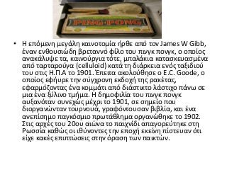 • Η επόμενη μεγάλη καινοτομία ήρθε από τον James W Gibb,
έναν ενθουσιώδη βρεταννό φίλο του πινγκ πονγκ, ο οποίος
ανακάλυψε τα, καινούργια τότε, μπαλάκια κατασκευασμένα
από ταρταρούγα (celluloid) κατά τη διάρκεια ενός ταξιδιού
του στις Η.Π.Α το 1901. Έπειτα ακολούθησε ο E.C. Goode, ο
οποίος εφήυρε την σύγχρονη εκδοχή της ρακέτας,
εφαρμόζοντας ένα κομμάτι από διάστικτο λάστιχο πάνω σε
μια ένα ξύλινο τμήμα. Η δημοφιλία του πινγκ πονγκ
αυξανόταν συνεχώς μέχρι το 1901, σε σημείο που
διοργανώνταν τουρνουά, γραφόντουσαν βιβλία, και ένα
ανεπίσημο παγκόσμιο πρωτάθλημα οργανώθηκε το 1902.
Στις αρχές του 20ου αιώνα το παιχνίδι απαγορεύτηκε στη
Ρωσσία καθώς οι ιθύνοντες την εποχή εκείνη πίστευαν ότι
είχε κακές επιπτώσεις στην όραση των παικτών.
 