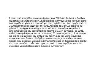 • Έπειτα από τους Ολυμπιακούς Αγώνες του 2000 στο Σύδνεϋ, η Διεθνής
Ομοσπονδία Επιτραπέζιας Αντισφαίρισης εισήγαγε νέους κανόνες ώστε
το παιχνίδι να γίνει πιο προσιτό για τους τηλεθεατές. Κατ' αρχήν από το
2000 αυξήθηκε η διάμετρος της μπάλλας από τα 38 χιλιοστά στα 40
χιλιοστά, πράγμα που αύξησε την αντίσταση του αέρα και μείωσε
αποτελεσματικά την ταχύτητα του παιχνιδιού. Στη συνέχεια, το 2001,
άλλαξε και η διάρκεια του σετ από τους 21 πόντους στους 11. Αυτό είχε
ως σκοπό να αυξήσει τον ρυθμό του παιχνιδιού και να το κάνει πιο
συναρπαστικό. Επίσης αλλάχθηκε ο κανονισμός που επέτρεπε στον
παίκτη που σερβίρει να κρύβει την μπάλλα κατά τη διάρκεια του σερβίς,
ώστε να μειωθεί το πλεονέκτημα του παίκτη που σερβίρει και κατά
συνέπεια να αυξηθεί η μέση διάρκεια των πόντων.
 