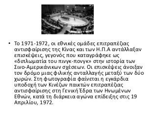 • Το 1971-1972, οι εθνικές ομάδες επιτραπέζιας
αντισφαίρισης της Κίνας και των Η.Π.Α αντάλλαξαν
επισκέψεις, γεγονός που καταγράφηκε ως
«διπλωματία του πινγκ-πονγκ» στην ιστορία των
Σινο-Αμερικάνικων σχέσεων. Οι επισκέψεις άνοιξαν
τον δρόμο μιας φιλικής ανταλλαγής μεταξύ των δύο
χωρών. Στη φωτογραφία φαίνεται η εγκάρδια
υποδοχή των Κινέζων παικτών επιτραπέζιας
αντισφαίρισης στη Γενική Έδρα των Ηνωμένων
Εθνών, κατά τη διάρκεια αγώνα επίδειξης στις 19
Απριλίου, 1972.
 