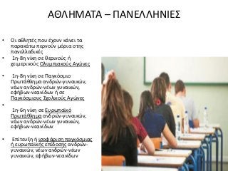 ΑΘΛΗΜΑΤΑ – ΠΑΝΕΛΛΗΝΙΕΣ
• Οι αθλητές που έχουν κάνει τα
παρακάτω περνούν μόρια στης
πανελλαδικές
• 1η-8η νίκη σε θερινούς ή
χειμερινούς Ολυμπιακούς Αγώνες
• 1η-8η νίκη σε Παγκόσμιο
Πρωτάθλημα ανδρών-γυναικών,
νέων ανδρών-νέων γυναικών,
εφήβων-νεανίδων ή σε
Παγκόσμιους Σχολικούς Αγώνες
•
1η-6η νίκη σε Ευρωπαϊκό
Πρωτάθλημα ανδρών-γυναικών,
νέων ανδρών-νέων γυναικών,
εφήβων-νεανίδων
• Επίτευξη ή ισοφάριση παγκόσμιας
ή ευρωπαϊκής επίδοσης ανδρών-
γυναικών, νέων ανδρών-νέων
γυναικών, εφήβων-νεανίδων
 