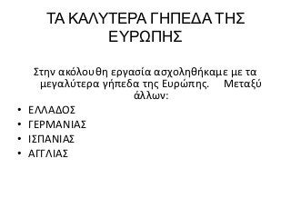 ΤΑ ΚΑΛΥΤΕΡΑ ΓΗΠΕΔΑ ΤΗΣ
ΕΥΡΩΠΗΣ
Στην ακόλουθη εργασία ασχοληθήκαμε με τα
μεγαλύτερα γήπεδα της Ευρώπης. Μεταξύ
άλλων:
• ΕΛΛΑΔΟΣ
• ΓΕΡΜΑΝΙΑΣ
• ΙΣΠΑΝΙΑΣ
• ΑΓΓΛΙΑΣ
 