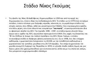 Στάδιο Νίκος Γκούμας
• Το γήπεδο της Νέας Φιλαδέλφειας, δημιουργήθηκε το 1930 και από την αρχή της
δημιουργίας του, ήταν η έδρα της ποδοσφαιρικής ΑΕΚ. Το στάδιο ως το 1979 ήταν σε σχήμα
πετάλου, έκτοτε κτίστηκε μια δυόροφη κερκίδα, κάνοντάς το, το μεγαλύτερο στάδιο της
εποχής εκείνης στην Αθήνα, αλλά και γενικότερα στην Ελλάδα. Στην συγκεκριμένη κερκίδα,
στο κάτω μέρος, που ήταν κλειστό και ονομάστηκε "σκεπαστή", συγκεντρωνόντουσαν όλοι
οι φανατικοί οπαδοί της ΑΕΚ. Την περίοδο 1985 - 1987, το στάδιο έμεινε κλειστό λόγω
έργων και η ομάδα της ΑΕΚ, αγωνιζόταν προσωρινά στο ΟΑΚΑ. Στις αρχές της δεκαετίας του
'90 του δόθηκε το όνομα του παλιού προέδρου της AEK, Νίκου Γκούμα, ο οποίος
συνεισέφερε πολλά σε διάφορες φάσεις κατασκευής του. Ως το 1998, που δεν υπήρχαν
καθίσματα, η χωρητικότητα ξεπερνούσε τις 40.000, με την τοποθέτηση καθισμάτων η
χωρητικότητα του γηπέδου μειώθηκε στις 28.729 ακριβώς. Την επόμενη χρονιά και τον
μεγάλο σεισμό (5,9 ρίχτερ) της Πάρνηθας το 1999, το γήπεδο έπαθε πολλές ζημιές και για
λίγους μήνες δεν χρησιμοποιήθηκε για να επισκευαστεί, αλλά και με τις επισκευές ακόμη,
δεν μπορούσε να χρησιμοποιηθεί ολόκληρο
 