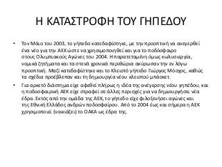 Η ΚΑΤΑΣΤΡΟΦΗ ΤΟΥ ΓΗΠΕΔΟΥ
• Τον Μάιο του 2003, το γήπεδο κατεδαφίστηκε, με την προοπτική να ανεγερθεί
ένα νέο για την ΑΕΚ ώστε να χρησιμοποιηθεί και για το ποδόσφαιρο
στους Ολυμπιακούς Αγώνες του 2004. Η παρατεταμένη όμως κωλυσιεργία,
νομικά ζητήματα και τα στενά χρονικά περιθώρια ακύρωσαν την εν λόγω
προοπτική. Μαζί κατεδαφίστηκε και το Κλειστό γήπεδο Γιώργος Μόσχος, καθώς
τα σχέδια προέβλεπαν και τη δημιουργία νέου κλειστού μπάσκετ.
• Για αρκετό διάστημα είχε αφεθεί πλήρως η ιδέα της ανέγερσης νέου γηπέδου, και
η ποδοσφαιρική ΑΕΚ είχε στραφεί σε άλλες περιοχές για να δημιουργήσει νέα
έδρα. Εκτός από την ομάδα της ΑΕΚ, το γήπεδο είχε φιλοξενήσει αγώνες και
της Εθνική Ελλάδος ανδρών ποδοσφαίρου. Από το 2004 έως και σήμερα η ΑΕΚ
χρησιμοποιεί (νοικιάζει) το ΟΑΚΑ ως έδρα της.
 