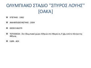 ΟΛΥΜΠΙΑΚΟ ΣΤΑΔΙΟ ''ΣΠΥΡΟΣ ΛΟΥΗΣ''
[ΟΑΚΑ]
 ΧΤΙΣΤΗΚΕ : 1982
 ΑΝΑΚΑΤΑΣΚΕΥΑΣΤΗΚΕ : 2004
 ΘΕΣΕΙΣ 68.079
 ΤΟΠΟΘΕΣΙΑ : Στο Ολυμπιακό χώριο Αθηνών στο Μαρούσι, 9 χλμ από το Κέντρο της
Αθήνας.
 ΕΔΡΑ : ΑΕΚ
 