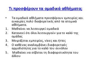 Τι προσφέρουν τα ομαδικά αθλήματα;
• Τα ομαδικά αθλήματα προσφέρουν εμπειρίες και
ευκαιρίες πολύ διαφορετικές από τα ατομικά
αθλήματα.
1. Μαθαίνει να λειτουργεί ομαδικά
2. Κατανοεί ότι όλοι λειτουργούν για το καλό της
ομάδας
3. Μοιράζεται εμπειρίες, νίκες και ήττες
4. Ο καθένας αναλαμβάνει διαφορετικές
αρμοδιότητες για το καλό του συνόλου
5. Μαθαίνει να σέβεται τη διαφορετικότητα του
άλλου
 