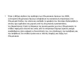 • Όταν η Αθήνα κέρδισε την ανάληψη των Ολυμπιακών Αγώνων του 2004,
η Επιτροπή Ολυμπιακών Αγώνων αποφάσισε την κατασκευή στεγάστρου στο
Ολυμπιακό Στάδιο, την οποία και ανέλαβε το γραφείο του Σαντιάγο Καλατράβα (ο
οποίος έχει σχεδιάσει και μερικές από τις ολυμπιακές εγκαταστάσεις
της Βαρκελώνης). Κατά τη διάρκεια της προετοιμασίας για τους Ολυμπιακούς το
στάδιο παρέμεινε κλειστό και εκτός από το στέγαστρο δέχτηκε αρκετές ακόμα
αναβαθμίσεις όσον αφορά τις δυνατότητές του, τον εξοπλισμό, την πρόσβαση και
την ασφάλεια. Στο στάδιο έγιναν και οι τελετές έναρξης και λήξης των
Ολυμπιακών
 