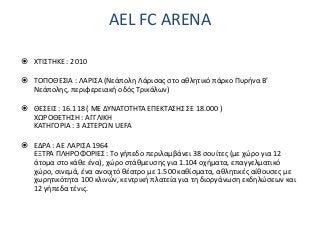 AEL FC ARENA
 ΧΤΙΣΤΗΚΕ : 2010
 ΤΟΠΟΘΕΣΙΑ : ΛΑΡΙΣΑ (Νεάπολη Λάρισας στο αθλητικό πάρκο Πυρήνα Β’
Νεάπολης, περιφερειακή οδός Τρικάλων)
 ΘΕΣΕΙΣ : 16.118 ( ΜΕ ΔΥΝΑΤΟΤΗΤΑ ΕΠΕΚΤΑΣΗΣ ΣΕ 18.000 )
ΧΩΡΟΘΕΤΗΣΗ : ΑΓΓΛΙΚΗ
ΚΑΤΗΓΟΡΙΑ : 3 ΑΣΤΕΡΩΝ UEFA
 ΕΔΡΑ : ΑΕ ΛΑΡΙΣΑ 1964
ΕΞΤΡΑ ΠΛΗΡΟΦΟΡΙΕΣ : Το γήπεδο περιλαμβάνει 38 σουίτες (με χώρο για 12
άτομα στο κάθε ένα), χώρο στάθμευσης για 1.104 οχήματα, επαγγελματικό
χώρο, σινεμά, ένα ανοιχτό θέατρο με 1.500 καθίσματα, αθλητικές αίθουσες με
χωρητικότητα 100 κλινών, κεντρική πλατεία για τη διοργάνωση εκδηλώσεων και
12 γήπεδα τένις.
 