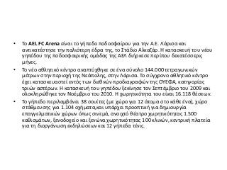 • Το AEL FC Arena είναι το γήπεδο ποδοσφαίρου για την Α.Ε. Λάρισα και
αντικατέστησε την παλιότερη έδρα της, το Στάδιο Αλκαζάρ. Η κατασκευή του νέου
γηπέδου της ποδοσφαιρικής ομάδας της ΑΕΛ διήρκεσε περίπου δεκατέσσερις
μήνες.
• Το νέο αθλητικό κέντρο αναπτύχθηκε σε ένα σύνολο 144.000 τετραγωνικών
μέτρων στην περιοχή της Νεάπολης, στην Λάρισα. Το σύγχρονο αθλητικό κέντρο
έχει κατασκευαστεί εντός των διεθνών προδιαγραφών της ΟΥΕΦΑ, κατηγορίας
τριών αστέρων. Η κατασκευή του γηπέδου ξεκίνησε τον Σεπτέμβριο του 2009 και
ολοκληρώθηκε τον Νοέμβριο του 2010. Η χωρητικότητα του είναι 16.118 θέσεων.
• Το γήπεδο περιλαμβάνει 38 σουίτες (με χώρο για 12 άτομα στο κάθε ένα), χώρο
στάθμευσης για 1.104 οχήματα,και υπάρχει προοπτική για δημιουργία
επαγγελματικών χώρων όπως σινεμά, ανοιχτό θέατρο χωρητικότητας 1.500
καθισμάτων, ξενοδοχείο και ξενώνα χωρητικότητας 100 κλινών, κεντρική πλατεία
για τη διοργάνωση εκδηλώσεων και 12 γήπεδα τένις.
 