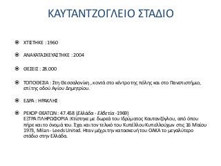 ΚΑΥΤΑΝΤΖΟΓΛΕΙΟ ΣΤΑΔΙΟ
 ΧΤΙΣΤΗΚΕ : 1960
 ΑΝΑΚΑΤΑΣΚΕΥΑΣΤΗΚΕ : 2004
 ΘΕΣΕΙΣ : 28.000
 ΤΟΠΟΘΕΣΙΑ : Στη Θεσσαλονίκη , κοντά στο κέντρο της πόλης και στο Πανεπιστήμιο,
επί της οδού Αγίου Δημητρίου.
 ΕΔΡΑ : ΗΡΑΚΛΗΣ
 ΡΕΚΟΡ ΘΕΑΤΩΝ : 47.458 (Ελλάδα - Ελβετία -1969)
ΕΞΤΡΑ ΠΛΗΡΩΦΟΡΙΑ :Κτίστηκε με δωρεά του Ιδρύματος Καυτανζόγλου, από όπου
πήρε και το όνομά του. Έχει και τον τελικό του Κυπέλλου Κυπελλούχων στις 16 Μαίου
1973, Milan - Leeds United. Ηταν μέχρι την κατασκευή του ΟΑΚΑ το μεγαλύτερο
στάδιο στην Ελλάδα.
 