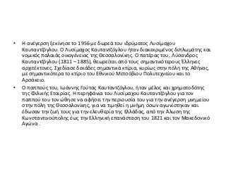 • Η ανέγερση ξεκίνησε το 1956 με δωρεά του ιδρύματος Λυσίμαχου
Καυταντζόγλου. Ο Λυσίμαχος Καυταντζόγλου ήταν διακεκριμένος διπλωμάτης και
νομικός παλαιάς οικογένειας της Θεσσαλονίκης. Ο πατέρας του, Λύσανδρος
Καυταντζόγλου (1811 – 1885), θεωρείται από τους σημαντικότερους Έλληνες
αρχιτέκτονες. Σχεδίασε δεκάδες σημαντικά κτίρια, κυρίως στην πόλη της Αθήνας,
με σημαντικότερα το κτίριο του Εθνικού Μετσόβιου Πολυτεχνείου και το
Αρσάκειο.
• Ο παππούς του, Ιωάννης Γούτας Καυταντζόγλου, ήταν μέλος και χρηματοδότης
της Φιλικής Εταιρίας. Η περηφάνια του Λυσίμαχου Καυταντζόγλου για τον
παππού του τον ώθησε να αφήσει την περιουσία του για την ανέγερση μνημείου
στην πόλη της Θεσσαλονίκης, για να τιμηθεί η μνήμη όσων αγωνίστηκαν και
έδωσαν την ζωή τους για την ελευθερία της Ελλάδας, από την Άλωση της
Κωνσταντινούπολης έως την Ελληνική επανάσταση του 1821 και τον Μακεδονικό
Αγώνα .
 