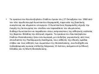 • Τα εγκαίνια του Καυτανζογλείου Σταδίου έγιναν στις 27 Οκτωβρίου του 1960 από
τον τότε πρωθυπουργό Κωνσταντίνο Καραμανλή, παρουσία της βασιλικής
οικογένειας και κλιμακίου υπουργών. Ο Κωνσταντίνος Καραμανλής κήρυξε την
έναρξη της λειτουργίας του σταδίου και παρακάλεσε τον ολυμπιονίκη
διάδοχο Κωνσταντίνο να παραδώσει στους εκπροσώπους της αθλητικής νεολαίας
της Βορείου Ελλάδας την ελληνική σημαία. Τα εγκαίνια του Καυτανζογλείου
Σταδίου Θεσσαλονίκης ήταν εντυπωσιακά, με επιδείξεις γυμναστικής από τους
σπουδαστές της Παιδαγωγικής Ακαδημίας, τους αθλητές της εθνικής ομάδας
στίβου και τους αθλητές των σωματείων της Θεσσαλονίκης, ενώ διεξήχθη και
ποδοσφαιρικός αγώνας επίδειξης διάρκειας 15 λεπτών, ανάμεσα στην Εθνική
Ελλάδας και τη Μικτή Θεσσαλονίκης.
 