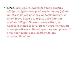 • Τέλος, όσα κερδίζει ένα παιδί από τα ομαδικά
αθλήματα, έχουν εφαρμογή ευρύτερα στη ζωή του
και όλα τα παιδιά μπορούν να βοηθηθούν και να
αποκτήσουν θετικές εμπειρίες μέσα από ένα
ομαδικό άθλημα. Θα κάνει νέους φίλους με
παρόμοια ενδιαφέροντα, θα κοινωνικοποιηθεί, θα
αποκτήσει άλλο ένα θετικό πρότυπο, τον προπονητή
ή την προπονήτριά του και θα χτίσει την
αυτοπεποίθησή του.
 