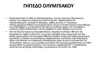 ΓΗΠΕΔΟ ΟΛΥΜΠΙΑΚΟΥ
• Κατασκευάστηκε το 1895 ως ποδηλατοδρόμιο για τους πρώτους Ολυμπιακούς
Αγώνες της σύγχρονης εποχής την επόμενη χρονιά.] Αρχικά καλούνταν
Ποδηλατοδρόμιον ή γήπεδο Ν. Φαλήρου, καθώς μετά τον Α΄ Παγκόσμιο
πόλεμο χρησιμοποιήθηκε συστηματικά πλέον και για το αναπτυσσόμενο τότε άθλημα
του ποδοσφαίρου,] με ανεπαρκή επέκταση της κυκλικού χώρου που περιέβαλε ο
επικλινής στίβος ποδηλασίας ο οποίος λάμβανε το ρόλο εξεδρών για το κοινό.
• Από την ίδρυση ακόμα των δημοφιλέστερων πειραϊκών συλλόγων Εθνικού και
Ολυμπιακού υπήρξε η έδρα τους, για να έχει εξελιχθεί στην ιστορική και των δύο
καθώς προσεγγίζουν τον ένα αιώνα αθλητικής δράσης. Εκτός από πολλές και κρίσιμες
συναντήσεις τοπικών και πανελλήνιων διοργανώσεων, αποτέλεσε τόπο διεξαγωγής
άλλων στα πλαίσια του εξαιρετικά ενδιαφέροντος μέχρι τα μέσα της δεκαετίας του
'50 Κυπέλλου πόλεων, ως το μεγαλύτερο γήπεδο στις περιοχές αρμοδιότητας της ΕΠΣΠ
και άρα έδρα της μικτής Πειραιώς. Την επωνυμία –αρχικά γήπεδο– Γ. Καραϊσκάκης
απέκτησε επί μεταξικής δικτατορίας, συγκεκριμένα τον Ιούνιο του 1938.
 