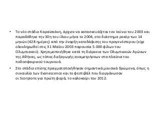 • Το νέο στάδιο Καραϊσκάκη, άρχισε να κατασκευάζεται τον Ιούνιο του 2003 και
παραδόθηκε την 30η του ίδιου μήνα το 2004, στο διάστημα ρεκόρ των 14
μηνών (428 ημέρες) από την έναρξη κατεδάφισης του προγενέστερου (είχε
ολοκληρωθεί στις 31 Μαΐου 2003 παρουσία 5.000 φίλων του
Ολυμπιακού). Χρησιμοποιήθηκε κατά τη διάρκεια των Ολυμπιακών Αγώνων
της Αθήνας, ως τόπος διεξαγωγής αναμετρήσεων στα πλαίσια του
ποδοσφαιρικού τουρνουά.
• Στο στάδιο επίσης πραγματοποιήθηκαν σημαντικά μουσικά δρώμενα, όπως η
συναυλία των Evanescence και το φεστιβάλ που διοργάνωσαν
οι Scorpions για πρώτη φορά, το καλοκαίρι του 2012.
 