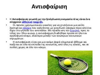 Αντισφαίριση
• Η Αντισφαίριση γνωστή με την ξενόγλωσση ονομασία τένις είναι ένα
σύγχρονο αθλητικό παιχνίδι.
• Οι παίκτες χρησιμοποιούν ρακέτες για να χτυπήσουν μια κοίλη
λαστιχένια σφαίρα που καλύπτεται με χνουδωτό ύφασμα πέρα από ένα
δίχτυ στο γήπεδο του αντιπάλου. Με προέλευση την Ευρώπη, προς το
τέλος του 19ου αιώνα, η αντισφαίριση διαδόθηκε πρώτα σε όλο τον
αγγλόφωνο κόσμο, ιδιαίτερα μεταξύ των ανώτερων κοινωνικών
στρωμάτων.
• Η αντισφαίριση είναι για μια ακόμη φορά ολυμπιακό άθλημα και
παίζεται σε όλα τα επίπεδα της κοινωνίας, από όλες τις ηλικίες, και σε
πολλές χώρες σε όλο τον κόσμο.
 