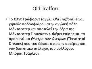Old Trafford
• Το Ολντ Τράφορντ (αγγλ.: Old Trafford) είναι
γήπεδο ποδοσφαίρου στην αγγλική πόλη
Μάντσεστερ και αποτελεί την έδρα της
Μάντσεστερ Γιουνάιτεντ. Φέρει επίσης και το
προσωνύμιο Θέατρο των Ονείρων (Theatre of
Dreams) που του έδωσε ο πρώην αστέρας και
νυν διοικητικό στέλεχος του συλλόγου,
Μπόμπι Τσάρλτον.
 