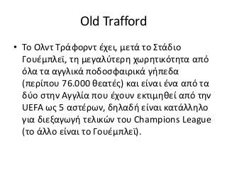 Old Trafford
• Το Ολντ Τράφορντ έχει, μετά το Στάδιο
Γουέμπλεϊ, τη μεγαλύτερη χωρητικότητα από
όλα τα αγγλικά ποδοσφαιρικά γήπεδα
(περίπου 76.000 θεατές) και είναι ένα από τα
δύο στην Αγγλία που έχουν εκτιμηθεί από την
UEFA ως 5 αστέρων, δηλαδή είναι κατάλληλο
για διεξαγωγή τελικών του Champions League
(το άλλο είναι το Γουέμπλεϊ).
 