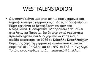 WESTFALENSTADION
• Dortmund) είναι μια από τις πιο επιτυχημένες και
δημοφιλέστερες γερμανικές ομάδες ποδοσφαίρου.
Έδρα της είναι το Βεστφάλενσταντιον στο
Ντόρτμουντ. Η ονομασία "Μπορούσια" σημαίνει
στα λατινικά Πρωσία. Εκτός από οκτώ γερμανικά
πρωταθλήματα και δυο γερμανικά κύπελλα, η
ομάδα κατέκτησε το 1966 το Κύπελλο Κυπελλούχων
Ευρώπης (πρώτη γερμανική ομάδα που κατακτά
ευρωπαϊκό κύπελλο) και το 1997 το Τσάμπιονς Λιγκ.
Το ίδιο έτος κέρδισε το Διηπειρωτικό Κύπελλο.
 