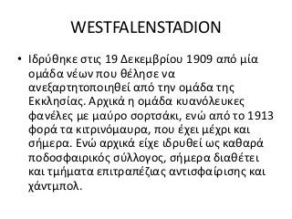 WESTFALENSTADION
• Ιδρύθηκε στις 19 Δεκεμβρίου 1909 από μία
ομάδα νέων που θέλησε να
ανεξαρτητοποιηθεί από την ομάδα της
Εκκλησίας. Αρχικά η ομάδα κυανόλευκες
φανέλες με μαύρο σορτσάκι, ενώ από το 1913
φορά τα κιτρινόμαυρα, που έχει μέχρι και
σήμερα. Ενώ αρχικά είχε ιδρυθεί ως καθαρά
ποδοσφαιρικός σύλλογος, σήμερα διαθέτει
και τμήματα επιτραπέζιας αντισφαίρισης και
χάντμπολ.
 