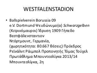 WESTFALENSTADION
• Ballspielverein Borussia 09
e.V. Dortmund Ψευδώνυμο(α) Schwarzgelben
(Κιτρινόμαυροι) Ίδρυση 1909 Γήπεδο
Βεστφάλενσταντιον
Ντόρτμουντ, Γερμανία,
(χωρητικότητα: 80.667 θέσεις) Πρόεδρος
Ρεϊνάλντ Ράιμπολ Προπονητής Τόμας Τούχελ
Πρωτάθλημα Μπουντεσλίγκα 2013/14
Μπουντεσλίγκα, 2η
 