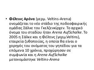 • Φέλτινς Αρένα (γερμ. Veltins-Arena)
ονομάζεται το νέο στάδιο της ποδοσφαιρικής
ομάδας Σάλκε του Γκελζενκίρχεν. Το αρχικό
όνομα του σταδίου ήταν Arena AufSchalke. Το
2005 η Σάλκε και η Φέλτινς (γερμ.Veltins),
εταιρεία ζυθοποιίας, η οποία θα είναι ο
χορηγός του ονόματος του γηπέδου για τα
επόμενα 10 χρόνια, προχώρησαν σε
συμφωνία και η Arena AufSchalke
μετονομάστηκε Veltins-Arena
 