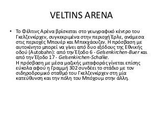 VELTINS ARENA
• Το Φέλτινς Αρένα βρίσκεται στο γεωγραφικό κέντρο του
Γκελζενκίρχεν, συγκεκριμένα στην περιοχή Έρλε, ανάμεσα
στις περιοχές Μπουέρ και Μπεκχάουζεν. Η πρόσβαση με
αυτοκίνητο μπορεί να γίνει από δυο εξόδους της Εθνικής
οδού (Autobahn): από την Έξοδο 6 - Gelsenkirchen-Buer και
από την Έξοδο 17 - Gelsenkirchen-Schalke.
Η πρόσβαση με μέσα μαζικής μεταφοράς γίνεται επίσης
εύκολα αφού η Γραμμή 302 συνδέει το στάδιο με τον
σιδηροδρομικό σταθμό του Γκελζενκίρχεν στη μία
κατεύθυνση και την πόλη του Μπόχουμ στην άλλη.
 