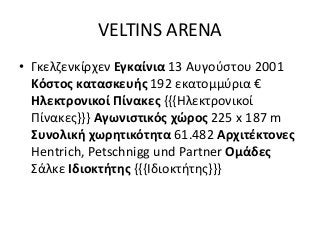 VELTINS ARENA
• Γκελζενκίρχεν Εγκαίνια 13 Αυγούστου 2001
Κόστος κατασκευής 192 εκατομμύρια €
Ηλεκτρονικοί Πίνακες {{{Ηλεκτρονικοί
Πίνακες}}} Αγωνιστικός χώρος 225 x 187 m
Συνολική χωρητικότητα 61.482 Αρχιτέκτονες
Hentrich, Petschnigg und Partner Ομάδες
Σάλκε Ιδιοκτήτης {{{Ιδιοκτήτης}}}
 