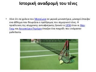 Ιστορική αναδρομή του τένις
• Λένε ότι τα χρόνια του Μεσαίωνα σε μερικά μοναστήρια, μοναχοί έπαιζαν
ενα άθλημα που θεωρήται ο πρόδρομος του σημερινού τένις. Η
προέλευση της σύγχρονης αντισφαίρισης ξεκινά το 1856 όταν οι Χάρι
Γκεμ και Αουγκούριο Περέιρα έπαιζαν ένα παιχνίδι που ονόμασαν
pallelleota.
 