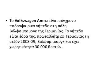 • Το Volkswagen Arena είναι σύγχρονο
ποδοσφαιρικό γήπεδο στη πόλη
Βόλφσμπουργκ της Γερμανίας. Το γήπεδο
είναι έδρα της, πρωταθλήτριας Γερμανίας τη
σεζόν 2008-09, Βόλφσμπουργκ και έχει
χωρητικότητα 30.000 θεατών.
 