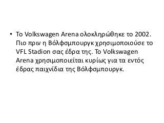 • Το Volkswagen Arena ολοκληρώθηκε το 2002.
Πιο πριν η Βόλφσμπουργκ χρησιμοποιούσε το
VFL Stadion σας έδρα της. Το Volkswagen
Arena χρησιμοποιείται κυρίως για τα εντός
έδρας παιχνίδια της Βόλφσμπουργκ.
 
