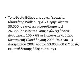 • Τοποθεσία Βόλφσμπουργκ, Γερμανία
Ιδιοκτήτης Wolfsburg AG Χωρητικότητα
30.000 (σε αγώνες πρωταθλήματος)
26.385 (σε ευρωπαϊκούς αγώνες) θέσεις
Διαστάσεις 105 × 68 m Επιφάνεια Χορτάρι
Κατασκευή Ολοκλήρωση 2002 Εγκαίνια 13
Δεκεμβρίου 2002 Κόστος 53.000.000 € Φορείς
εκμετάλλευσης Βόλφσμπουργκ
 