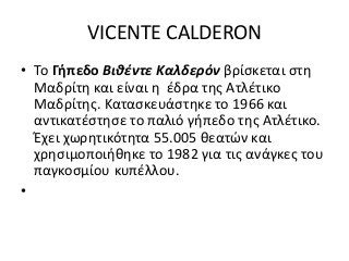 VICENTE CALDERON
• To Γήπεδο Βιθέντε Καλδερόν βρίσκεται στη
Μαδρίτη και είναι η έδρα της Ατλέτικο
Μαδρίτης. Κατασκευάστηκε το 1966 και
αντικατέστησε το παλιό γήπεδο της Ατλέτικο.
Έχει χωρητικότητα 55.005 θεατών και
χρησιμοποιήθηκε το 1982 για τις ανάγκες του
παγκοσμίου κυπέλλου.
•
 