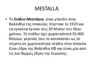 ΜESTALLA
• Το Στάδιο Μεστάγια είναι γήπεδο στην
Βαλένθια της Ισπανίας. Χτίστηκε το 1923 και
τα εγκαίνια έγιναν στις 20 Μαΐου του ίδιου
χρόνου. Το στάδιο έχει χωρητικότητα 55.000
θέσεων, γεγονός που το κατατάσσει ως το
πέμπτο σε χωρητικότητα στάδιο στην Ισπανία.
Είναι έδρα της Βαλένθια ΚΦ και είναι μία από
τις πιο θερμές έδρες της Ευρώπης.
 