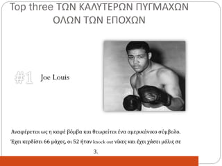 Top three ΤΩΝ ΚΑΛΥΤΕΡΩΝ ΠΥΓΜΑΧΩΝ
ΟΛΩΝ ΤΩΝ ΕΠΟΧΩΝ
Αναφέρεται ως η καφέ βόμβα και θεωρείται ένα αμερικάνικο σύμβολο.
Έχει κερδίσει 66 μάχες, οι 52 ήταν knock out νίκες και έχει χάσει μόλις σε
3.
Joe Louis
 