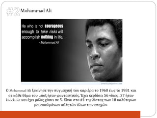 MohammadAli
Ο MohammadAli ξεκίνησε την πυγμαχική του καριέρα το 1960 έως το 1981 και
σε κάθε θέμα του μποξ ήταν φανταστικός. Έχει κερδίσει 56 νίκες , 37 ήταν
knock out και έχει μόλις χάσει σε 5. Είναι στο #1 της λίστας των 10 καλύτερων
μουσουλμάνων αθλητών όλων των εποχών.
 