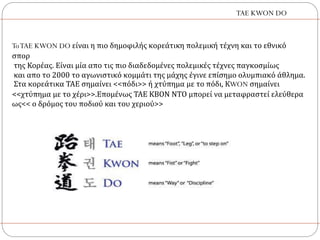 ToTAE KWON DO είναι η πιο δημοφιλής κορεάτικη πολεμική τέχνη και το εθνικό
σπορ
της Κορέας. Είναι μία απο τις πιο διαδεδομένες πολεμικές τέχνες παγκοσμίως
και απο το 2000 το αγωνιστικό κομμάτι της μάχης έγινε επίσημο ολυμπιακό άθλημα.
Στα κορεάτικα ΤΑΕ σημαίνει <<πόδι>> ή χτύπημα με το πόδι, ΚWON σημαίνει
<<χτύπημα με το χέρι>>.Επομένως ΤΑΕ ΚΒΟΝ ΝΤΟ μπορεί να μεταφραστεί ελεύθερα
ως<< ο δρόμος του ποδιού και του χεριού>>
TAE KWON DO
 