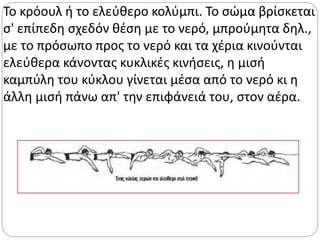 Το κρόουλ ή το ελεύθερο κολύμπι. Το σώμα βρίσκεται
σ' επίπεδη σχεδόν θέση με το νερό, μπρούμητα δηλ.,
με το πρόσωπο προς το νερό και τα χέρια κινούνται
ελεύθερα κάνοντας κυκλικές κινήσεις, η μισή
καμπύλη του κύκλου γίνεται μέσα από το νερό κι η
άλλη μισή πάνω απ' την επιφάνειά του, στον αέρα.
 