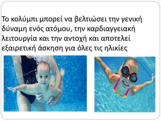 Το κολύμπι μπορεί να βελτιώσει την γενική
δύναμη ενός ατόμου, την καρδιαγγειακή
λειτουργία και την αντοχή και αποτελεί
εξαιρετική άσκηση για όλες τις ηλικίες
 