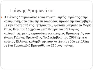 Γιάννης Δρυμωνάκος
 Ο Γιάννης Δρυμωνάκος είναι πρωταθλητής Ευρώπης στην
κολύμβηση, στο στιλ της πεταλούδας. Άρχισε την κολύμβηση
με την προτροπή της μητέρας του, η οποία θαύμαζε το Μαρκ
Σπιτς. Περίπου 15 χρόνια μετά θεωρείται ο Έλληνας
κολυμβητής με τις περισσότερες επιτυχίες. Προπονητής του
είναι ο Γιάννης Ορφανίδης. Το Δεκέμβριο του 2007 έγινε ο
πρώτος Έλληνας κολυμβητής που κατέκτησε δύο μετάλλια
σε ένα Ευρωπαϊκό Πρωτάθλημα 25άρας πισίνας.
 