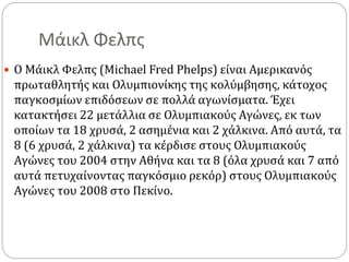 Μάικλ Φελπς
 Ο Μάικλ Φελπς (Michael Fred Phelps) είναι Αμερικανός
πρωταθλητής και Ολυμπιονίκης της κολύμβησης, κάτοχος
παγκοσμίων επιδόσεων σε πολλά αγωνίσματα. Έχει
κατακτήσει 22 μετάλλια σε Ολυμπιακούς Αγώνες, εκ των
οποίων τα 18 χρυσά, 2 ασημένια και 2 χάλκινα. Από αυτά, τα
8 (6 χρυσά, 2 χάλκινα) τα κέρδισε στους Ολυμπιακούς
Αγώνες του 2004 στην Αθήνα και τα 8 (όλα χρυσά και 7 από
αυτά πετυχαίνοντας παγκόσμιο ρεκόρ) στους Ολυμπιακούς
Αγώνες του 2008 στο Πεκίνο.
 
