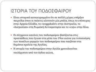 ΙΣΤΟΡΙΑ ΤΟΥ ΠΟΔΟΣΦΑΙΡΟΥ
 Είναι ιστορικά καταγεγραμμένο ότι σε πολλές χώρες υπήρξαν
παιχνίδια όπου οι παίκτες κλοτσούν μία μπάλα, όπως το επίσκυρος
στην Αρχαία Ελλάδα, το «woggabaliri» στην Αυστραλία, το
«harpastum» στη Ρωμαϊκή Αυτοκρατορία και το «cuju» στην Κίνα.
 Οι σύγχρονοι κανόνες του ποδοσφαίρου βασίζονται στις
προσπάθειες που έγιναν στα μέσα του 19ου αιώνα για τυποποίηση
των ποικίλων μορφών του ποδοσφαίρου που παιζόταν στα
δημόσια σχολεία της Αγγλίας.
 Η ιστορία του ποδοσφαίρου στην Αγγλία χρονολογείται
τουλάχιστον από τον όγδοο αιώνα.
 