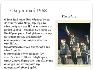 Ολυμπιακοί 1968
Ο Τόμι Σμιθ και ο Τζον Κάρλος (1ος και
3ος νικητής στα 200μ.) την ώρα του
εθνικού ύμνου των Η.Π.Α. σηκώνουν τη
μαύρη γροθιά – σύμβολο των Μαύρων
Πανθήρων για να διαδηλώσουν για την
καταπάτηση των ανθρωπίνων
δικαιωμάτων των μαύρων πολιτών
στις Η.Π.Α.
Θα αποκλειστούν δια παντός από την
εθνική ομάδα.
Ο αυστραλός Πήτερ Νόρμαν (2ος
νικητής) που στάθηκε αλληλέγγυος
στους 2 συναθλητές του, αποκλείστηκε
σιωπηρά δια παντός από την
αυστραλιανή εθνική ομάδα
The salute
 