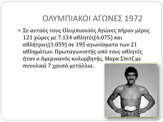 ΟΛΥΜΠΙΑΚΟΙ ΑΓΩΝΕΣ 1972
 Σε αυτούς τους Ολυμπιακούς Αγώνες πήραν μέρος
121 χώρες με 7.134 αθλητές(6.075) και
αθλήτριες(1.059) σε 195 αγωνίσματα των 21
αθλημάτων. Πρωταγωνιστής από τους αθλητές
ήταν ο Αμερικανός κολυμβητής, Μαρκ Σπιτζ με
συνολικά 7 χρυσά μετάλλια.
 