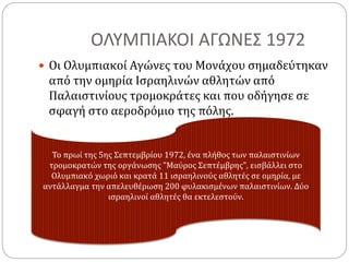 ΟΛΥΜΠΙΑΚΟΙ ΑΓΩΝΕΣ 1972
 Οι Ολυμπιακοί Αγώνες του Μονάχου σημαδεύτηκαν
από την ομηρία Ισραηλινών αθλητών από
Παλαιστινίους τρομοκράτες και που οδήγησε σε
σφαγή στο αεροδρόμιο της πόλης.
Το πρωί της 5ης Σεπτεμβρίου 1972, ένα πλήθος των παλαιστινίων
τρομοκρατών της οργάνωσης "Μαύρος Σεπτέμβρης", εισβάλλει στο
Ολυμπιακό χωριό και κρατά 11 ισραηλινούς αθλητές σε ομηρία, με
αντάλλαγμα την απελευθέρωση 200 φυλακισμένων παλαιστινίων. Δύο
ισραηλινοί αθλητές θα εκτελεστούν.
 