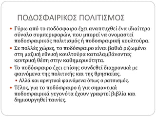 ΠΟΔΟΣΦΑΙΡΙΚΟΣ ΠΟΛΙΤΙΣΜΟΣ
 Γύρω από το ποδόσφαιρο έχει αναπτυχθεί ένα ιδιαίτερο
σύνολο συμπεριφορών, που μπορεί να ονομαστεί
ποδοσφαιρικός πολιτισμός ή ποδοσφαιρική κουλτούρα.
 Σε πολλές χώρες, το ποδόσφαιρο είναι βαθιά ριζωμένο
στη μαζική εθνική κουλτούρα καταλαμβάνοντας
κεντρική θέση στην καθημερινότητα.
 Το ποδόσφαιρο έχει επίσης συνδεθεί διαχρονικά με
φαινόμενα της πολιτικής και της θρησκείας,
 Αλλά και αρνητικά φαινόμενα όπως ο ρατσισμός.
 Τέλος, για το ποδόσφαιρο ή για σημαντικά
ποδοσφαιρικά γεγονότα έχουν γραφτεί βιβλία και
δημιουργηθεί ταινίες.
 